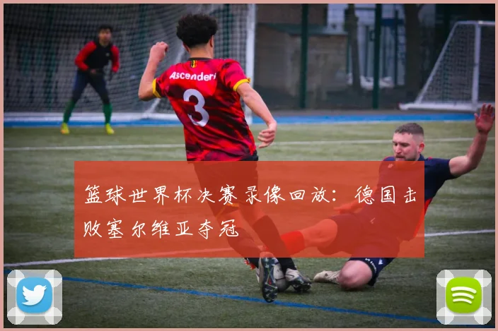 篮球世界杯决赛录像回放:德国击败塞尔维亚夺冠