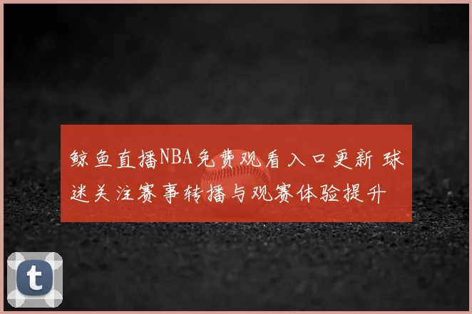 鲸鱼直播NBA免费观看入口更新 球迷关注赛事转播与观赛体验提升
