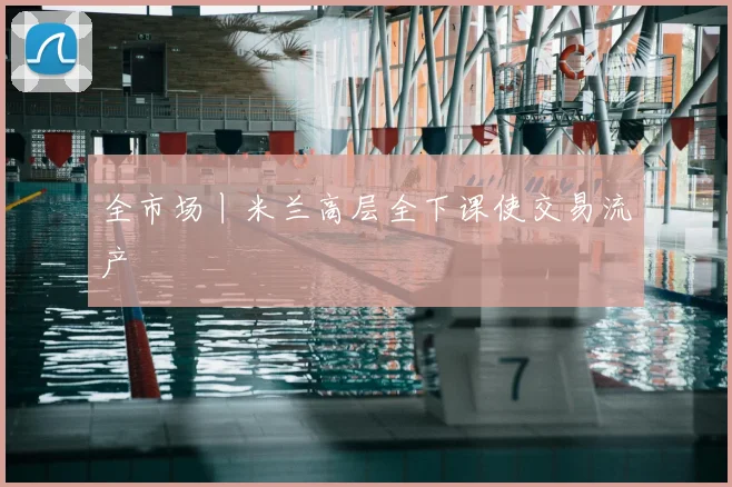 全市场丨米兰高层全下课使交易流产