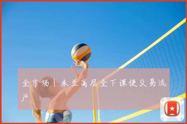 全市场丨米兰高层全下课使交易流产
