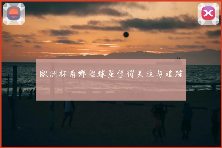 欧洲杯看哪些球星值得关注与追踪