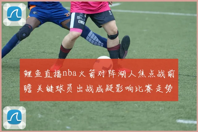 鲤鱼直播nba火箭对阵湖人焦点战前瞻 关键球员出战成疑影响比赛走势