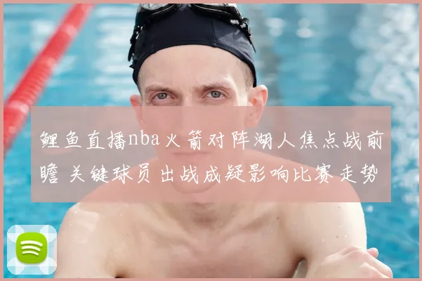 鲤鱼直播nba火箭对阵湖人焦点战前瞻 关键球员出战成疑影响比赛走势