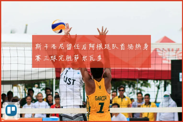 斯卡洛尼留任后阿根廷队首场热身赛三球完胜萨尔瓦多