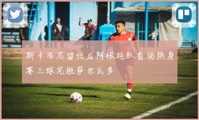 斯卡洛尼留任后阿根廷队首场热身赛三球完胜萨尔瓦多