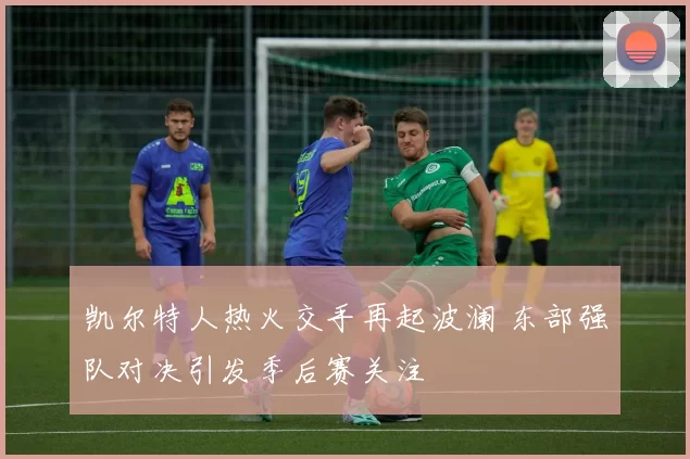 凯尔特人热火交手再起波澜 东部强队对决引发季后赛关注