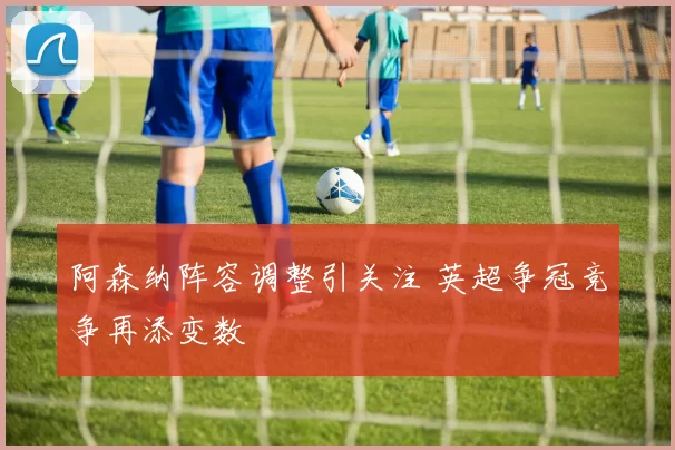 阿森纳阵容调整引关注 英超争冠竞争再添变数