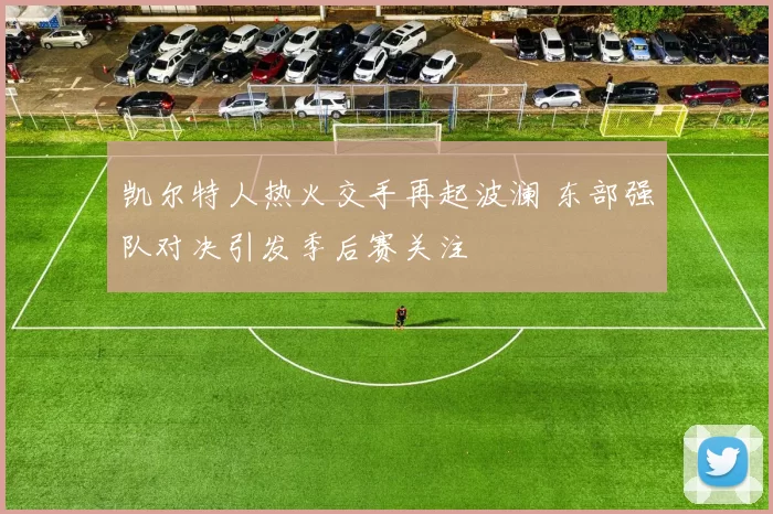 凯尔特人热火交手再起波澜 东部强队对决引发季后赛关注