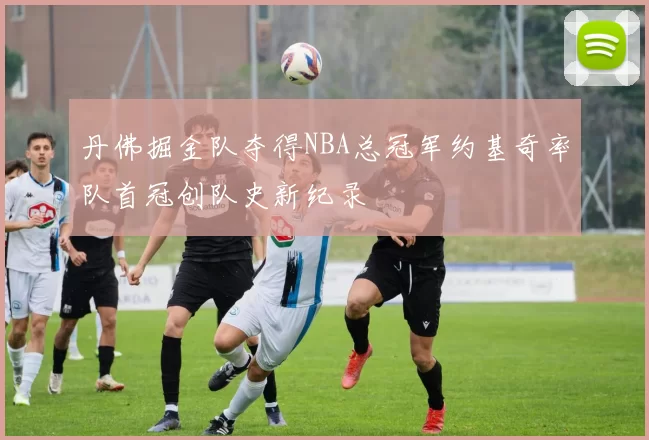 丹佛掘金队夺得NBA总冠军约基奇率队首冠创队史新纪录